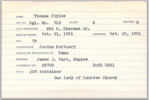 Thomas Styles, Single Grave 712 Block 6, Section G, Last Residence: 256 S Sherman Dr, Date of Death: Oct. 21, 1951, Interred Oct 23, 1951, Age 72; Undertaker: Jordan Mortuary; Kindred: James J. Ward, Nephew; Interment No. 22755, BofH 5561, Vault: #28 container; Our Lady of Lourdes Church Thomas J Styles, burial card Holy Cross Cemetery, Indianapolis